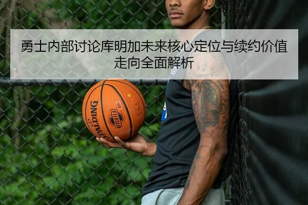 勇士内部讨论库明加未来核心定位与续约价值走向全面解析